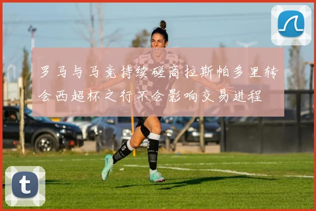 罗马与马竞持续磋商拉斯帕多里转会西超杯之行不会影响交易进程