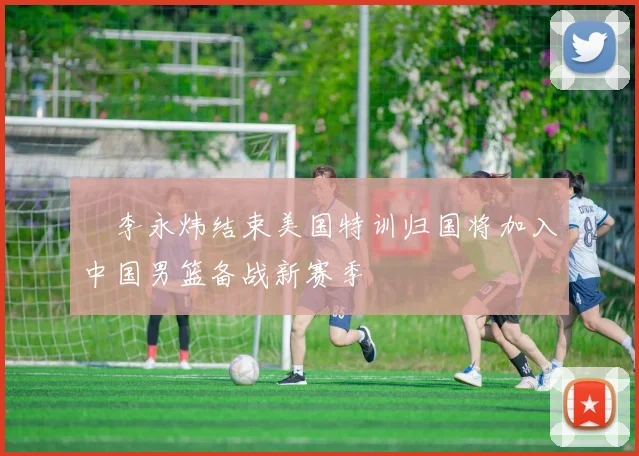 偰李永炜结束美国特训归国将加入中国男篮备战新赛季