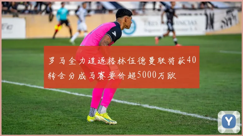 罗马全力追逐格林伍德曼联将获40转会分成马赛要价超5000万欧