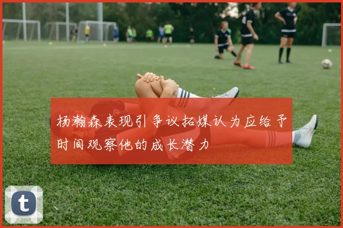 杨瀚森表现引争议拓媒认为应给予时间观察他的成长潜力