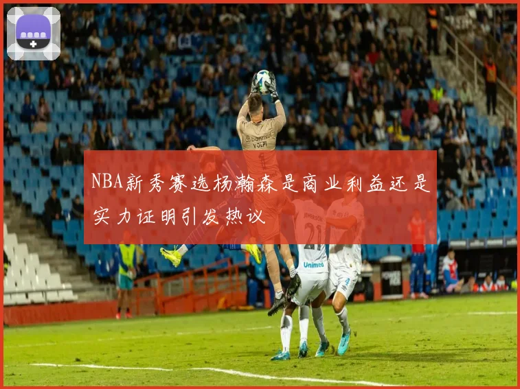 NBA新秀赛选杨瀚森是商业利益还是实力证明引发热议