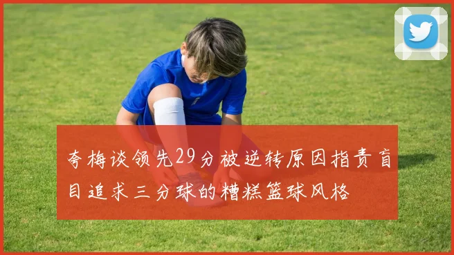 夸梅谈领先29分被逆转原因指责盲目追求三分球的糟糕篮球风格