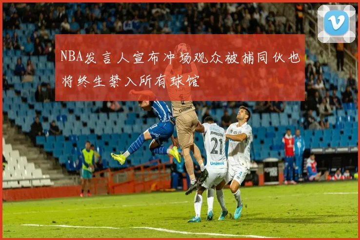NBA发言人宣布冲场观众被捕同伙也将终生禁入所有球馆