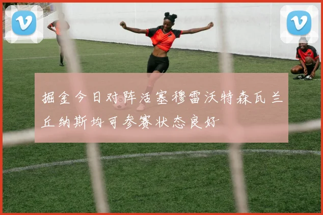 掘金今日对阵活塞穆雷沃特森瓦兰丘纳斯均可参赛状态良好