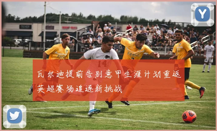 瓦尔迪提前告别意甲生涯计划重返英超赛场追逐新挑战