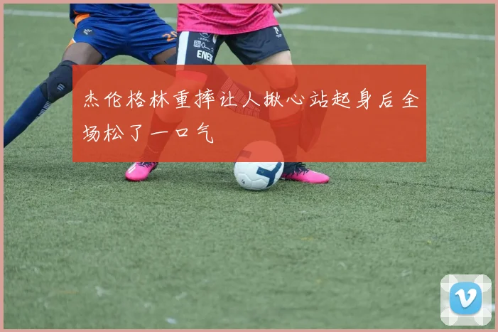 杰伦格林重摔让人揪心站起身后全场松了一口气