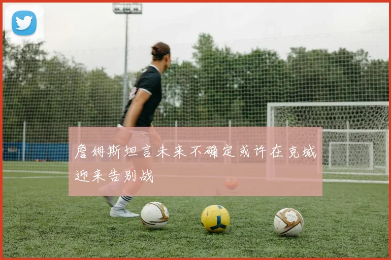 詹姆斯坦言未来不确定或许在克城迎来告别战