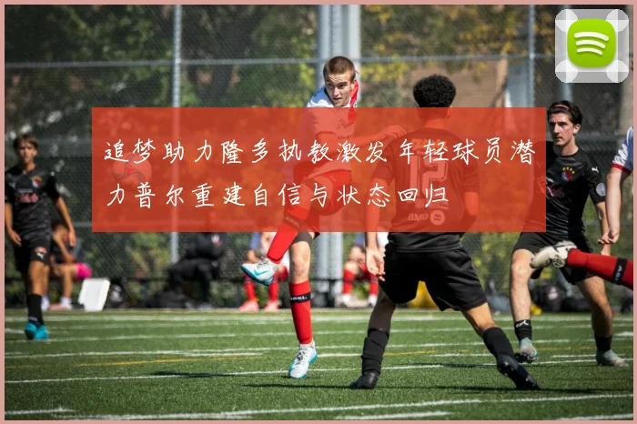 追梦助力隆多执教激发年轻球员潜力普尔重建自信与状态回归