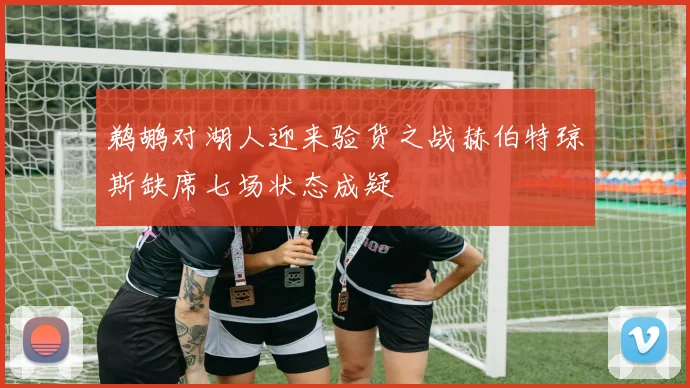 鹈鹕对湖人迎来验货之战赫伯特琼斯缺席七场状态成疑