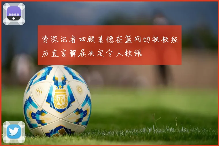 资深记者回顾基德在篮网的执教经历直言解雇决定令人钦佩