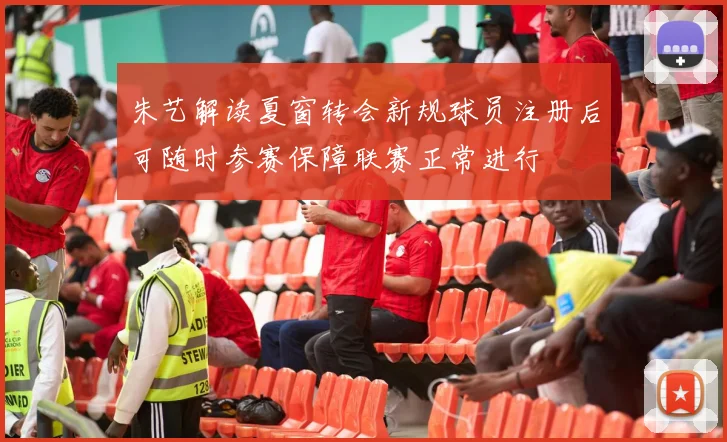 朱艺解读夏窗转会新规球员注册后可随时参赛保障联赛正常进行