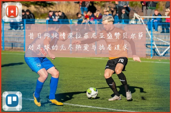 昔日师徒情深拉菲尼亚盛赞贝尔萨对足球的无尽热爱与执着追求