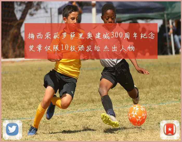 梅西荣获罗萨里奥建城300周年纪念奖章仅限10枚颁发给杰出人物