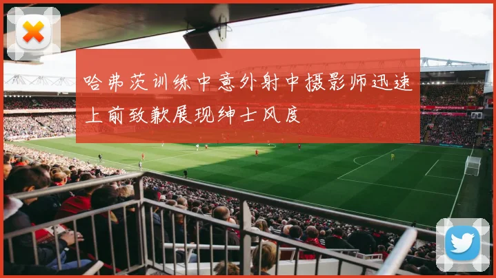 哈弗茨训练中意外射中摄影师迅速上前致歉展现绅士风度